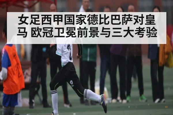 女足西甲国家德比巴萨对皇马 欧冠卫冕前景与三大考验